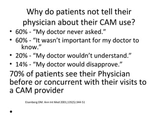 Why do patients not tell their
physician about their CAM use?
• 60% - “My doctor never asked.”
• 60% - “It wasn’t important for my doctor to
know.”
• 20% - “My doctor wouldn’t understand.”
• 14% - “My doctor would disapprove.”
70% of patients see their Physician
before or concurrent with their visits to
a CAM provider
Eisenberg DM. Ann Int Med 2001;135(5):344-51
•
 