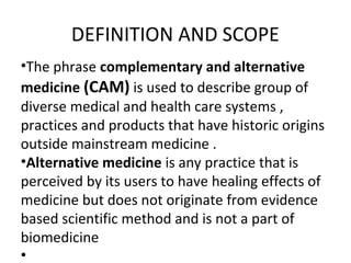 DEFINITION AND SCOPE
•The phrase complementary and alternative
medicine (CAM) is used to describe group of
diverse medical and health care systems ,
practices and products that have historic origins
outside mainstream medicine .
•Alternative medicine is any practice that is
perceived by its users to have healing effects of
medicine but does not originate from evidence
based scientific method and is not a part of
biomedicine
•
 
