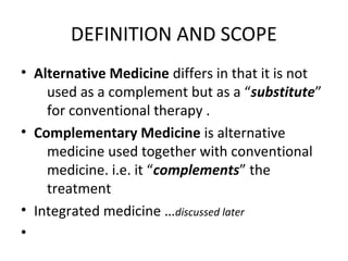DEFINITION AND SCOPE
• Alternative Medicine differs in that it is not
used as a complement but as a “substitute”
for conventional therapy .
• Complementary Medicine is alternative
medicine used together with conventional
medicine. i.e. it “complements” the
treatment
• Integrated medicine …discussed later
•
 