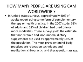 HOW MANY PEOPLE ARE USING CAM
WORLDWIDE ?
• In United states surveys, approximately 40% of
adults report using some form of complementary
therapy or health practice. In the 2007 study, 38%
of adults and 12% of children had used one or
more modalities. These surveys yield the estimate
that non-vitamin and non-mineral dietary
supplements are used by approximately 18% of
the population. The most prevalent mind-body
practices are relaxation techniques and
meditation, chiropractic, and therapeutic massage.
 