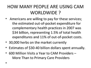 HOW MANY PEOPLE ARE USING CAM
WORLDWIDE ?
• Americans are willing to pay for these services;
the estimated out-of-pocket expenditure for
complementary health practices in 2007 was
$34 billion, representing 1.5% of total health
expenditures and 11% of out-of-pocket costs.
• 30,000 herbs on the market currently
• Estimates of $30-40 billion dollars spent annually.
• 600 Million Visits a Year to CAM Providers –
More Than to Primary Care Providers
•
 