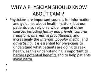 WHY A PHYSICIAN SHOULD KNOW
ABOUT CAM ?
• Physicians are important sources for information
and guidance about health matters, but our
patients also rely on a wide range of other
sources including family and friends, cultural
traditions, alternative practitioners, and
increasingly the Internet, popular media, and
advertising. It is essential for physicians to
understand what patients are doing to seek
health, as this under-standing is important to
harness potential benefits and to help patients
avoid harm.
•
•
 