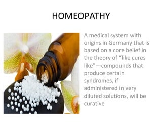 HOMEOPATHY
A medical system with
origins in Germany that is
based on a core belief in
the theory of “like cures
like”—compounds that
produce certain
syndromes, if
administered in very
diluted solutions, will be
curative
 