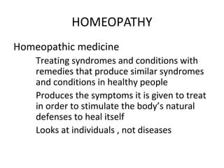 HOMEOPATHY
Homeopathic medicine
Treating syndromes and conditions with
remedies that produce similar syndromes
and conditions in healthy people
Produces the symptoms it is given to treat
in order to stimulate the body’s natural
defenses to heal itself
Looks at individuals , not diseases
 