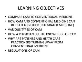 LEARNING OBJECTIVES
• COMPARE CAM TO CONVENTIONAL MEDICINE
• HOW CAM AND CONVENTIONAL MEDICINE CAN
BE USED TOGETHER (INTEGRATED MEDICINE)
• VARIOUS TYPES OF CAM
• HOW A PHYSICIAN USE HIS KNOWLEDGE OF CAM
• WHY ARE PATIENTS AND HEATH CARE
PRACTIONERS TURNING AWAY FROM
CONVENTIONAL MEDICINE
• REGULATIONS OF CAM
 