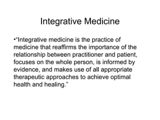 Integrative Medicine
•“Integrative medicine is the practice of
medicine that reaffirms the importance of the
relationship between practitioner and patient,
focuses on the whole person, is informed by
evidence, and makes use of all appropriate
therapeutic approaches to achieve optimal
health and healing.”
 