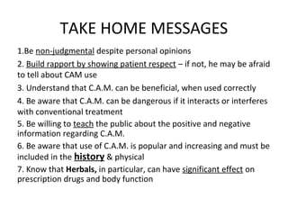 TAKE HOME MESSAGES
1.Be non-judgmental despite personal opinions
2. Build rapport by showing patient respect – if not, he may be afraid
to tell about CAM use
3. Understand that C.A.M. can be beneficial, when used correctly
4. Be aware that C.A.M. can be dangerous if it interacts or interferes
with conventional treatment
5. Be willing to teach the public about the positive and negative
information regarding C.A.M.
6. Be aware that use of C.A.M. is popular and increasing and must be
included in the history & physical
7. Know that Herbals, in particular, can have significant effect on
prescription drugs and body function
 
