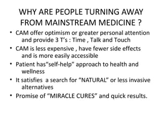 WHY ARE PEOPLE TURNING AWAY
FROM MAINSTREAM MEDICINE ?
• CAM offer optimism or greater personal attention
and provide 3 T’s : Time , Talk and Touch
• CAM is less expensive , have fewer side effects
and is more easily accessible
• Patient has“self-help” approach to health and
wellness
• It satisfies a search for “NATURAL” or less invasive
alternatives
• Promise of “MIRACLE CURES” and quick results.
 