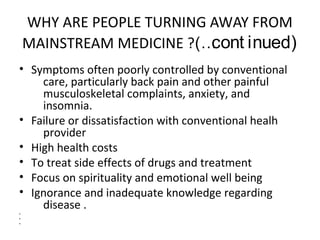 WHY ARE PEOPLE TURNING AWAY FROM
MAINSTREAM MEDICINE ?(…cont inued)
• Symptoms often poorly controlled by conventional
care, particularly back pain and other painful
musculoskeletal complaints, anxiety, and
insomnia.
• Failure or dissatisfaction with conventional healh
provider
• High health costs
• To treat side effects of drugs and treatment
• Focus on spirituality and emotional well being
• Ignorance and inadequate knowledge regarding
disease .
•
•
•
 