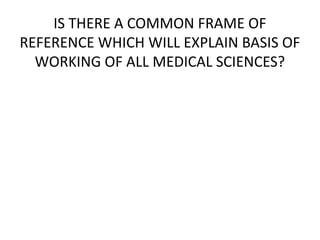 IS THERE A COMMON FRAME OF
REFERENCE WHICH WILL EXPLAIN BASIS OF
WORKING OF ALL MEDICAL SCIENCES?
 