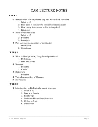 CAM Practices June 2015 Page 6
CAM LECTURE NOTES
WEEK 1
 Introduction to Complementary and Alternative Medicine
1. What is it?
2. How does it compare to conventional medicine?
3. How many American’s utilize this option?
4. Examples
 Mind-Body Medicine
1. What is it?
2. Benefits
3. Practices
 Play video demonstration of meditation
1. Discussion
2. Questions
WEEK 2
 What is Manipulative/Body-based practices?
1. Definition
2. Pros and Cons
 Massage
1. Benefits
2. Kinds
 Bodywork
1. Benefits
 Video Presentation of Massage
 Discussion
WEEK 3
 Introduction to Biologically-based practices
1. What is it?
2. Do’s and Don’ts
3. Safety Tips
4. Common Herbal Supplements
5. Wellness Quiz
6. Discussion
 