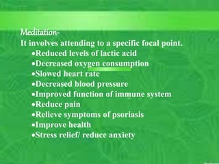 – Lister
– Nightingale
12
C. Matthews RN, MSN
M. Elias RN, MSN SP11
10/5/2023
Mindbodyintervention–
Meditation-
It involves attending to a specific focal point.
Reduced levels of lactic acid
Decreased oxygen consumption
Slowed heart rate
Decreased blood pressure
Improved function of immune system
Reduce pain
Relieve symptoms of psoriasis
Improve health
Stress relief/ reduce anxiety
 