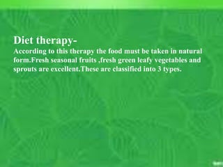 C. Matthews RN, MSN
M. Elias RN, MSN SP11 21
RN must:
5. Be willing to teach the public about the
positive and negative information
regarding C.A.M.
6. Be aware that use of C.A.M. is popular
and increasing and must be included in
the history & physical
7. Know that Herbals, in particular, can
have significant effect on prescription
drugs and body function
Course outcome #1,2
Unit outcome #1
Diet therapy-
According to this therapy the food must be taken in natural
form.Fresh seasonal fruits ,fresh green leafy vegetables and
sprouts are excellent.These are classified into 3 types.
 