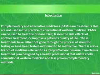 C. Matthews RN, MSN
M.Elias RN, MSN SP10 3
Course Outcomes
10/5/2023
Introduction
Complementary and alternative medicines (CAMs) are treatments that
are not used in the practice of conventional western medicine. CAMs
can be used to treat the disease itself, lessen the side effects of
another treatment, or improve a patient's quality of life. These
treatments have either not gone through the process of scientific
testing or have been tested and found to be ineffective. There is also a
branch of medicine referred to as integrativecare because it involves a
treatment plan designed by a health professional that utilizes both
conventional western medicine and less proven complementary
methods.
 