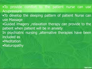 C. Matthews RN, MSN
M. Elias RN, MSN SP11 32
Spiritual
 Nurses should expect to work in
collaboration with others, particularly
ministers, pastors and chaplains, to meet
the complex spiritual needs of all patients.
 Potential problem: the nurse and patient
have different views of spirituality
– Respect patient’s wishes
– If patient asks for spiritual intervention that is
inconsistent with the nurse’s beliefs, seek
assistance from another nurse or chaplain.
Unit outcomes #1-5
•To provide comfort to the patient nurse can use
Acupressure
•To develop the sleeping pattern of patient Nurse can
use Massage
•Guided imagery ,relaxation therapy can provide to the
patient when patient will be in anxiety
In psychiatric nursing ,alternative therapies have been
included as
•Meditation
•Naturopathy
 