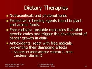 C. Matthews RN, MSN
M. Elias RN, MSN SP11 39
Dietary Therapies
 Nutraceuticals and phytonutrients
 Protective or healing agents found in plant
and animal foods.
 Free radicals: unstable molecules that alter
genetic codes and trigger the development of
cancer growth in cells.
 Antioxidants: react with free radicals,
preventing their damaging effects
– Sources of antioxidants: vitamin C, beta-
carotene, vitamin E
Course outcome #2, 3 & 4
Unit outcomes #1-5
 