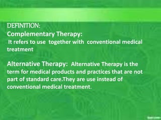 CONTENT FOR ALTERNATIVE THERAPIES
10/5/2023 4
C. Matthews RN, MSN
M.Elias RN, MSN SP11
DEFINITION:
Complementary Therapy:
It refers to use together with conventional medical
treatment
Alternative Therapy: Alternative Therapy is the
term for medical products and practices that are not
part of standard care.They are use instead of
conventional medical treatment.
 