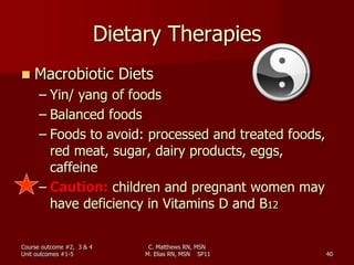 C. Matthews RN, MSN
M. Elias RN, MSN SP11 40
Dietary Therapies
 Macrobiotic Diets
– Yin/ yang of foods
– Balanced foods
– Foods to avoid: processed and treated foods,
red meat, sugar, dairy products, eggs,
caffeine
– Caution: children and pregnant women may
have deficiency in Vitamins D and B12
Course outcome #2, 3 & 4
Unit outcomes #1-5
 