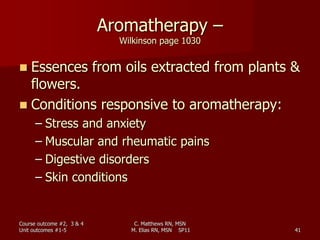 C. Matthews RN, MSN
M. Elias RN, MSN SP11 41
Aromatherapy –
Wilkinson page 1030
 Essences from oils extracted from plants &
flowers.
 Conditions responsive to aromatherapy:
– Stress and anxiety
– Muscular and rheumatic pains
– Digestive disorders
– Skin conditions
Course outcome #2, 3 & 4
Unit outcomes #1-5
 
