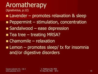 C. Matthews RN, MSN
M. Elias RN, MSN SP11 43
Aromatherapy
(Ignativicius, p.12)
 Lavender – promotes relaxation & sleep
 Peppermint – stimulation, concentration
 Sandalwood – ease depression
 Tea tree – treating MRSA?
 Chamomile – relaxation
 Lemon – promotes sleep/ tx for insomnia
and/or digestive disorders
Course outcome #2, 3 & 4
Unit outcomes #1-5
 