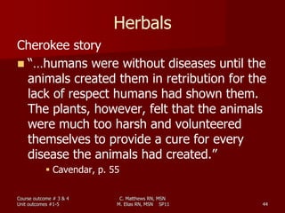 C. Matthews RN, MSN
M. Elias RN, MSN SP11 44
Herbals
Cherokee story
 “…humans were without diseases until the
animals created them in retribution for the
lack of respect humans had shown them.
The plants, however, felt that the animals
were much too harsh and volunteered
themselves to provide a cure for every
disease the animals had created.”
 Cavendar, p. 55
Course outcome # 3 & 4
Unit outcomes #1-5
 