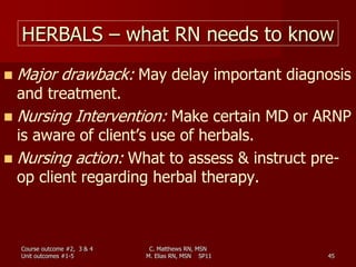 C. Matthews RN, MSN
M. Elias RN, MSN SP11 45
HERBALS – what RN needs to know
 Major drawback: May delay important diagnosis
and treatment.
 Nursing Intervention: Make certain MD or ARNP
is aware of client’s use of herbals.
 Nursing action: What to assess & instruct pre-
op client regarding herbal therapy.
Course outcome #2, 3 & 4
Unit outcomes #1-5
 