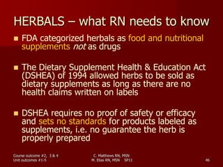 C. Matthews RN, MSN
M. Elias RN, MSN SP11 46
HERBALS – what RN needs to know
 FDA categorized herbals as food and nutritional
supplements not as drugs
 The Dietary Supplement Health & Education Act
(DSHEA) of 1994 allowed herbs to be sold as
dietary supplements as long as there are no
health claims written on labels
 DSHEA requires no proof of safety or efficacy
and sets no standards for products labeled as
supplements, i.e. no guarantee the herb is
properly prepared
Course outcome #2, 3 & 4
Unit outcomes #1-5
 