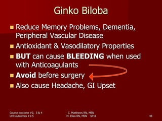 Ginko Biloba
 Reduce Memory Problems, Dementia,
Peripheral Vascular Disease
 Antioxidant & Vasodilatory Properties
 BUT can cause BLEEDING when used
with Anticoagulants
 Avoid before surgery
 Also cause Headache, GI Upset
Course outcome #2, 3 & 4
Unit outcomes #1-5 48
C. Matthews RN, MSN
M. Elias RN, MSN SP11
 