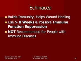 Echinacea
 Builds Immunity, Helps Wound Healing
 Use > 8 Weeks & Possible Immune
Function Suppression
 NOT Recommended for People with
Immune Diseases
Course outcome #2, 3 & 4
Unit outcomes #1-5 50
C. Matthews RN, MSN
M. Elias RN, MSN SP11
 