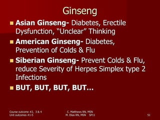 Ginseng
 Asian Ginseng- Diabetes, Erectile
Dysfunction, “Unclear” Thinking
 American Ginseng- Diabetes,
Prevention of Colds & Flu
 Siberian Ginseng- Prevent Colds & Flu,
reduce Severity of Herpes Simplex type 2
Infections
 BUT, BUT, BUT, BUT…
Course outcome #2, 3 & 4
Unit outcomes #1-5 51
C. Matthews RN, MSN
M. Elias RN, MSN SP11
 