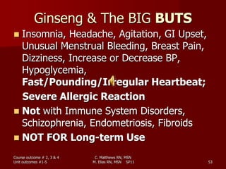 Ginseng & The BIG BUTS
 Insomnia, Headache, Agitation, GI Upset,
Unusual Menstrual Bleeding, Breast Pain,
Dizziness, Increase or Decrease BP,
Hypoglycemia,
Fast/Pounding/Irregular Heartbeat;
Severe Allergic Reaction
 Not with Immune System Disorders,
Schizophrenia, Endometriosis, Fibroids
 NOT FOR Long-term Use
Course outcome # 2, 3 & 4
Unit outcomes #1-5 53
C. Matthews RN, MSN
M. Elias RN, MSN SP11
 