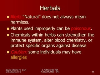 C. Matthews RN, MSN
M. Elias RN, MSN SP11 55
Herbals
 Alert: “Natural” does not always mean
harmless.
 Plants used improperly can be poisonous.
 Chemicals within herbs can strengthen the
immune system, alter blood chemistry, or
protect specific organs against disease
 Caution: some individuals may have
allergies
Course outcome #2, 3 & 4
Unit outcomes #1-5
 