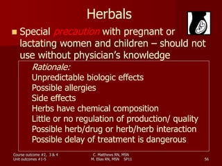 C. Matthews RN, MSN
M. Elias RN, MSN SP11 56
Herbals
 Special precaution with pregnant or
lactating women and children – should not
use without physician’s knowledge
Rationale:
Unpredictable biologic effects
Possible allergies
Side effects
Herbs have chemical composition
Little or no regulation of production/ quality
Possible herb/drug or herb/herb interaction
Possible delay of treatment is dangerous
Course outcome #2, 3 & 4
Unit outcomes #1-5
 