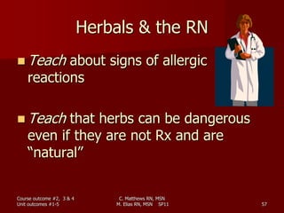 C. Matthews RN, MSN
M. Elias RN, MSN SP11 57
Herbals & the RN
 Teach about signs of allergic
reactions
 Teach that herbs can be dangerous
even if they are not Rx and are
“natural”
Course outcome #2, 3 & 4
Unit outcomes #1-5
 