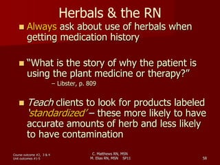 C. Matthews RN, MSN
M. Elias RN, MSN SP11 58
Herbals & the RN
 Always ask about use of herbals when
getting medication history
 “What is the story of why the patient is
using the plant medicine or therapy?”
– Libster, p. 809
 Teach clients to look for products labeled
‘standardized’ – these more likely to have
accurate amounts of herb and less likely
to have contamination
Course outcome #2, 3 & 4
Unit outcomes #1-5
 