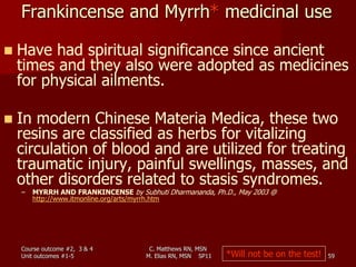 C. Matthews RN, MSN
M. Elias RN, MSN SP11 59
 Have had spiritual significance since ancient
times and they also were adopted as medicines
for physical ailments.
 In modern Chinese Materia Medica, these two
resins are classified as herbs for vitalizing
circulation of blood and are utilized for treating
traumatic injury, painful swellings, masses, and
other disorders related to stasis syndromes.
– MYRRH AND FRANKINCENSE by Subhuti Dharmananda, Ph.D., May 2003 @
http://www.itmonline.org/arts/myrrh.htm
*Will not be on the test!
Course outcome #2, 3 & 4
Unit outcomes #1-5
Frankincense and Myrrh* medicinal use
 