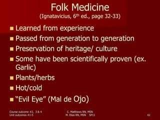 C. Matthews RN, MSN
M. Elias RN, MSN SP11 61
Folk Medicine
(Ignatavicius, 6th ed., page 32-33)
 Learned from experience
 Passed from generation to generation
 Preservation of heritage/ culture
 Some have been scientifically proven (ex.
Garlic)
 Plants/herbs
 Hot/cold
 “Evil Eye” (Mal de Ojo)
Course outcome #2, 3 & 4
Unit outcomes #1-5
 