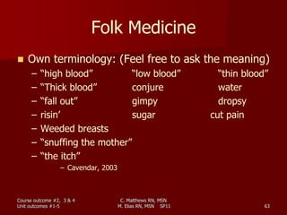 C. Matthews RN, MSN
M. Elias RN, MSN SP11 63
Folk Medicine
 Own terminology: (Feel free to ask the meaning)
– “high blood” “low blood” “thin blood”
– “Thick blood” conjure water
– “fall out” gimpy dropsy
– risin’ sugar cut pain
– Weeded breasts
– “snuffing the mother”
– “the itch”
– Cavendar, 2003
Course outcome #2, 3 & 4
Unit outcomes #1-5
 