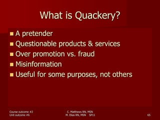 C. Matthews RN, MSN
M. Elias RN, MSN SP11 65
What is Quackery?
 A pretender
 Questionable products & services
 Over promotion vs. fraud
 Misinformation
 Useful for some purposes, not others
Course outcome #2
Unit outcome #6
 