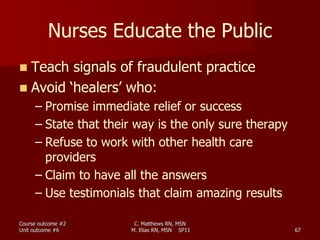 C. Matthews RN, MSN
M. Elias RN, MSN SP11 67
Nurses Educate the Public
 Teach signals of fraudulent practice
 Avoid ‘healers’ who:
– Promise immediate relief or success
– State that their way is the only sure therapy
– Refuse to work with other health care
providers
– Claim to have all the answers
– Use testimonials that claim amazing results
Course outcome #2
Unit outcome #6
 