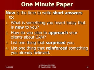 One Minute Paper
Now is the time to write short answers
to:
1. What is something you heard today that
is new to you?
2. How do you plan to approach your
clients about CAM?
3. List one thing that surprised you.
4. List one thing that reinforced something
you already believed.
10/5/2023 68
C. Matthews RN, MSN
M. Elias RN, MSN SP11
 