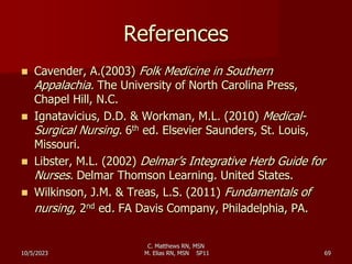 C. Matthews RN, MSN
M. Elias RN, MSN SP11 69
References
 Cavender, A.(2003) Folk Medicine in Southern
Appalachia. The University of North Carolina Press,
Chapel Hill, N.C.
 Ignatavicius, D.D. & Workman, M.L. (2010) Medical-
Surgical Nursing. 6th ed. Elsevier Saunders, St. Louis,
Missouri.
 Libster, M.L. (2002) Delmar’s Integrative Herb Guide for
Nurses. Delmar Thomson Learning. United States.
 Wilkinson, J.M. & Treas, L.S. (2011) Fundamentals of
nursing, 2nd ed. FA Davis Company, Philadelphia, PA.
10/5/2023
 