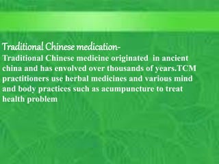 History of Western Medicine
 Early Christian era
ushers in hospitals
and health care
similar to
established Arab
Medicine
9
C. Matthews RN, MSN
M.Elias RN, MSN SP11
10/5/2023
Traditional Chinese medication-
Traditional Chinese medicine originated in ancient
china and has envolved over thousands of years.TCM
practitioners use herbal medicines and various mind
and body practices such as acumpuncture to treat
health problem
 