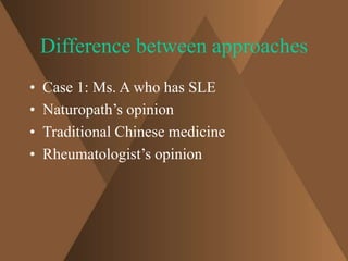 Difference between approaches 
• Case 1: Ms. A who has SLE 
• Naturopath’s opinion 
• Traditional Chinese medicine 
• Rheumatologist’s opinion 
 