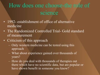 How does one choose-the role of 
science 
• 1992- establishment of office of alternative 
medicine 
• The Randomized Controlled Trial- Gold standard 
of measurement 
• Criticism of this approach 
– Only western medicine can be tested using this 
approach 
– What about experience gained over thousands of 
years? 
– How do you deal with thousands of therapies out 
there which have no scientific data, but are popular or 
have shown benefit in someone you know? 
 
