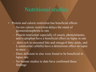 Nutritional studies 
• Protein and caloric restriction has beneficial effects 
– Severe caloric restriction delays the onset of 
glomerulonephritis in rats 
– Protein restriction especially of casein, phenylalanine, 
and tryptophan have a beneficial effect on lupus in rats 
– diets rich in saturated fats and omega-6 fatty acids, and 
L-canavarine (alfalfa) have a deleterious effect on lupus 
in mice 
– Diets deficient in zinc were found to be beneficial in 
lupus rats 
– No human studies to date have confirmed these 
findings 
 