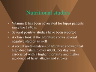 Nutritional studies 
• Vitamin E has been advocated for lupus patients 
since the 1940’s. 
• Several positive studies have been reported 
• A closer look at the literature shows several 
negative studies as well 
• A recent meta-analysis of literature showed that 
high dose vitamin over 400IU per day was 
associated with a higher mortality and higher 
incidence of heart attacks and strokes. 
 