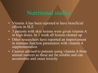 Nutritional studies 
• Vitamin A has been reported to have beneficial 
effects in SLE 
• 3 patients with skin lesions were given vitamin A 
in high doses. In 1 week all lesions cleared up 
• Other researchers have reported an improvement 
in immune function parameters with vitamin A 
supplementation 
• Caution advised to patients using vitamin A from 
animal sources as these are fat soluble and can 
accumulate and cause toxicity 
 