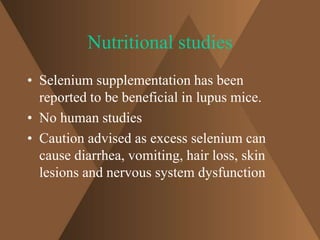 Nutritional studies 
• Selenium supplementation has been 
reported to be beneficial in lupus mice. 
• No human studies 
• Caution advised as excess selenium can 
cause diarrhea, vomiting, hair loss, skin 
lesions and nervous system dysfunction 
 
