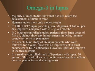 Omega-3 in lupus 
• Majority of mice studies show that fish oils retard the 
development of lupus in mice. 
• Human studies show only modest results 
• In 1 RCT, 8/17 lupus patients given 6-8 grams of fish oil per 
day improved compared with 2/17 given placebo 
• In 2 other uncontrolled studies, patients given large doses of 
fish oil, did not show any improvements in DNA, immune 
complexes, or renal parameters 
• In a double blind study of 26 lupus patients who were 
followed for 2 years, there was no improvement in renal 
parameters or DNA antibodies. However, lipids did improve 
in the treated group. 
• In a small uncontrolled study of 9 patients with lupus, 30 
grams of flax seed oil seem to confer some beneficial effects 
on renal parameters and atherogenesis. 
 